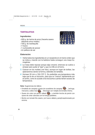 66
MASAS
TARTALETAS
Ingredientes:
–200 g. de harina de arroz (hacerla casera
utilizando arroz molido)
–100 g. de mantequilla
–1 huevo
–1 cucharadita de azúcar
–Un pellizco de sal
Elaboración:
1 Vierta todos los ingredientes en un recipiente en el mismo orden que
se indica y mezcle con la batidora hasta conseguir una masa ho-
mogénea.
2 La masa debe reposar porque algo crecerá, entonces se vuelve a
amasar para quitar el "gas" y que no infle en el horno.
3 Colocar en los moldes (ver foto), aunque en lugar de bolitas, las
aplanaremos dando la forma y laterales de tartaleta.
4 Hornear 20 min a 150-170º C. Es preferible una temperatura más
baja que la de un bizcocho, para que no "crezca" rápidamente por
el centro, como le sucede a los bizcochos cuando tienen exceso de
temperatura.
Nota: Sugerencias de relleno:
• Ensalada de cangrejo a base de sucedáneo de cangrejo , lechuga,
manzana y salsa rosa . Decorado con rodajita de tomatito Cherry.
• Queso de untar con jamón rallado ; y también loncha de jamón con
queso de untar colocado con la manga pastelera.
• Bonito con tomate frito casero, con huevo rallado y perejil espolvoreado por
encima.
PAGINAS:Maquetación 1 10/3/09 11:20 Página 66
 