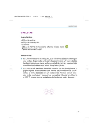 71
REPOSTERÍA
GALLETAS
Ingredientes:
–200 g. de azúcar
–125 g. de mantequilla
–2 huevos
–250 g. de harina de repostería o harina fina de maíz
–Azúcar para espolvorear
Elaboración:
1 En un bol mezclar la mantequilla, que habremos batido hasta lograr
una textura de pomada, junto con el azúcar molido y 1 huevo batido
hasta conseguir una masa uniforme. Añadir la harina y mezclar todo
muy bien hasta lograr una masa fina y homogénea.
2 A continuación extender entre dos láminas de film transparente o
papel vegetal espolvoreados con harina, dejándolas finitas y dán-
doles la forma deseada con un cortapastas. Pinchar con un tene-
dor, pintar con huevo y espolvorear con azúcar. Colocar en el horno
a 180º C en una lámina antiadherente hasta que estén doradas.
PAGINAS:Maquetación 1 10/3/09 11:20 Página 71
 