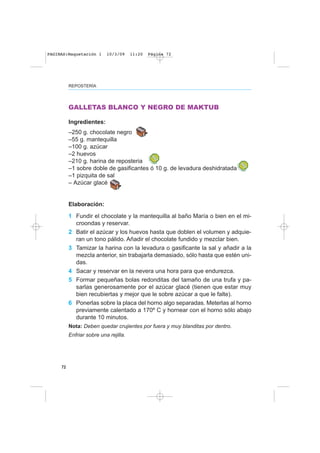 72
REPOSTERÍA
GALLETAS BLANCO Y NEGRO DE MAKTUB
Ingredientes:
–250 g. chocolate negro
–55 g. mantequilla
–100 g. azúcar
–2 huevos
–210 g. harina de reposteria
–1 sobre doble de gasificantes ó 10 g. de levadura deshidratada
–1 pizquita de sal
– Azúcar glacé
Elaboración:
1 Fundir el chocolate y la mantequilla al baño María o bien en el mi-
croondas y reservar.
2 Batir el azúcar y los huevos hasta que doblen el volumen y adquie-
ran un tono pálido. Añadir el chocolate fundido y mezclar bien.
3 Tamizar la harina con la levadura o gasificante la sal y añadir a la
mezcla anterior, sin trabajarla demasiado, sólo hasta que estén uni-
das.
4 Sacar y reservar en la nevera una hora para que endurezca.
5 Formar pequeñas bolas redonditas del tamaño de una trufa y pa-
sarlas generosamente por el azúcar glacé (tienen que estar muy
bien recubiertas y mejor que le sobre azúcar a que le falte).
6 Ponerlas sobre la placa del horno algo separadas. Meterlas al horno
previamente calentado a 170º C y hornear con el horno sólo abajo
durante 10 minutos.
Nota: Deben quedar crujientes por fuera y muy blanditas por dentro.
Enfriar sobre una rejilla.
PAGINAS:Maquetación 1 10/3/09 11:20 Página 72
 