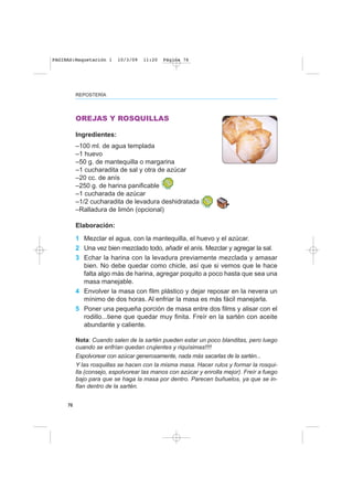 76
REPOSTERÍA
OREJAS Y ROSQUILLAS
Ingredientes:
–100 ml. de agua templada
–1 huevo
–50 g. de mantequilla o margarina
–1 cucharadita de sal y otra de azúcar
–20 cc. de anís
–250 g. de harina panificable
–1 cucharada de azúcar
–1/2 cucharadita de levadura deshidratada
–Ralladura de limón (opcional)
Elaboración:
1 Mezclar el agua, con la mantequilla, el huevo y el azúcar.
2 Una vez bien mezclado todo, añadir el anís. Mezclar y agregar la sal.
3 Echar la harina con la levadura previamente mezclada y amasar
bien. No debe quedar como chicle, así que si vemos que le hace
falta algo más de harina, agregar poquito a poco hasta que sea una
masa manejable.
4 Envolver la masa con film plástico y dejar reposar en la nevera un
mínimo de dos horas. Al enfriar la masa es más fácil manejarla.
5 Poner una pequeña porción de masa entre dos films y alisar con el
rodillo...tiene que quedar muy finita. Freír en la sartén con aceite
abundante y caliente.
Nota: Cuando salen de la sartén pueden estar un poco blanditas, pero luego
cuando se enfrían quedan crujientes y riquísimas!!!!
Espolvorear con azúcar generosamente, nada más sacarlas de la sartén...
Y las rosquillas se hacen con la misma masa. Hacer rulos y formar la rosqui-
lla (consejo, espolvorear las manos con azúcar y enrolla mejor). Freír a fuego
bajo para que se haga la masa por dentro. Parecen buñuelos, ya que se in-
flan dentro de la sartén.
PAGINAS:Maquetación 1 10/3/09 11:20 Página 76
 