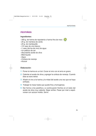 79
REPOSTERÍA
PESTIÑOS
Ingredientes:
–300 g. de harina de repostería o harina fina de maíz
–25 g. de manteca de cerdo
–25 g. de mantequilla
–1/2 vaso de vino blanco
–1 vaso (de los de vino) de agua
–Un pellizco de sal
–Abundante aceite de oliva
–Miel líquida
–Agua
–Corteza de naranja
–Azúcar
Elaboración:
1 Poner la harina en un bol. Cocer el vino con el anís en grano.
2 Calentar el aceite de oliva y agregar la corteza de naranja. Cuando
ésta se dore retirar.
3 Añadir el vino a la harina y la mitad del aceite una vez que se haya
enfriado.
4 Trabajar la masa hasta que quede fina y homogénea.
5 Dar forma a los pestiños y a continuación freírlos en el resto del
aceite de oliva muy caliente. Dejar enfriar. Pasar por miel o espol-
vorear con azúcar molido. Servir.
PAGINAS:Maquetación 1 10/3/09 11:21 Página 79
 