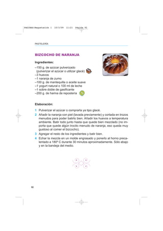 92
BIZCOCHO DE NARANJA
Ingredientes:
–150 g. de azúcar pulverizado
(pulverizar el azúcar o utilizar glacé)
–3 huevos
–1 naranja de zumo
–100 g. de mantequilla o aceite suave
–1 yogurt natural o 100 ml de leche
–1 sobre doble de gasificante
–200 g. de harina de repostería
Elaboración:
1 Pulverizar el azúcar o comprarla ya tipo glacé.
2 Añadir la naranja con piel (lavada previamente) y cortada en trozos
menudos para poder batirlo bien. Añadir los huevos a temperatura
ambiente. Batir todo junto hasta que quede bien mezclado (no im-
porta que quede algún trocito menudo de naranja, eso queda muy
gustoso al comer el bizcocho).
3 Agregar el resto de los ingredientes y batir bien.
4 Echar la mezcla en un molde engrasado y ponerlo al horno preca-
lentado a 180º C durante 30 minutos aproximadamente. Sólo abajo
y en la bandeja del medio.
PASTELERÍA
PAGINAS:Maquetación 1 10/3/09 11:21 Página 92
 