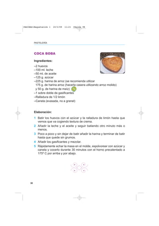 98
PASTELERÍA
COCA BOBA
Ingredientes:
–2 huevos
–100 ml. leche
–50 ml. de aceite
–125 g. azúcar
–225 g. harina de arroz (se recomienda utilizar
175 g. de harina arroz (hacerla casera utilizando arroz molido)
y 50 g. de harina de maíz)
–1 sobre doble de gasificantes
–Ralladura de 1/2 limón
–Canela (evasada, no a granel)
Elaboración:
1 Batir los huevos con el azúcar y la ralladura de limón hasta que
vemos que va cogiendo textura de crema.
2 Añadir la leche y el aceite y seguir batiendo otro minuto más o
menos.
3 Poco a poco y sin dejar de batir añadir la harina y terminar de batir
hasta que quede sin grumos.
4 Añadir los gasificantes y mezclar.
5 Rápidamente echar la masa en el molde, espolvorear con azúcar y
canela y cocerlo durante 30 minutos con el horno precalentado a
175º C por arriba y por abajo.
PAGINAS:Maquetación 1 10/3/09 11:21 Página 98
 