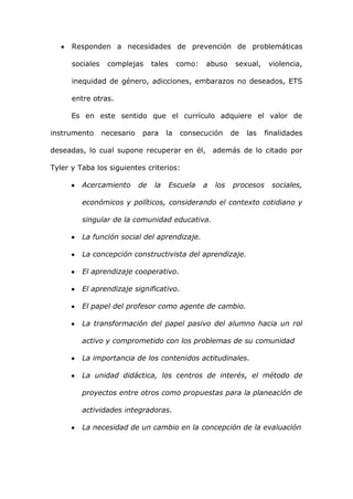 Responden a necesidades de prevención de problemáticas

      sociales    complejas       tales      como:   abuso      sexual,    violencia,

      inequidad de género, adicciones, embarazos no deseados, ETS

      entre otras.

      Es en este sentido que el currículo adquiere el valor de

instrumento      necesario    para      la   consecución       de   las   finalidades

deseadas, lo cual supone recuperar en él, además de lo citado por

Tyler y Taba los siguientes criterios:

         Acercamiento        de    la     Escuela    a   los   procesos     sociales,

         económicos y políticos, considerando el contexto cotidiano y

         singular de la comunidad educativa.

         La función social del aprendizaje.

         La concepción constructivista del aprendizaje.

         El aprendizaje cooperativo.

         El aprendizaje significativo.

         El papel del profesor como agente de cambio.

         La transformación del papel pasivo del alumno hacia un rol

         activo y comprometido con los problemas de su comunidad

         La importancia de los contenidos actitudinales.

         La unidad didáctica, los centros de interés, el método de

         proyectos entre otros como propuestas para la planeación de

         actividades integradoras.

         La necesidad de un cambio en la concepción de la evaluación
 