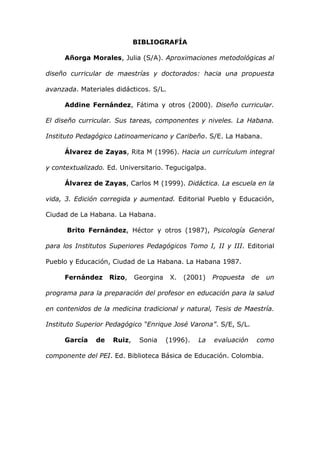 BIBLIOGRAFÍA

     Añorga Morales, Julia (S/A). Aproximaciones metodológicas al

diseño curricular de maestrías y doctorados: hacia una propuesta

avanzada. Materiales didácticos. S/L.

     Addine Fernández, Fátima y otros (2000). Diseño curricular.

El diseño curricular. Sus tareas, componentes y niveles. La Habana.

Instituto Pedagógico Latinoamericano y Caribeño. S/E. La Habana.

     Álvarez de Zayas, Rita M (1996). Hacia un currículum integral

y contextualizado. Ed. Universitario. Tegucigalpa.

     Álvarez de Zayas, Carlos M (1999). Didáctica. La escuela en la

vida, 3. Edición corregida y aumentad. Editorial Pueblo y Educación,

Ciudad de La Habana. La Habana.

      Brito Fernández, Héctor y otros (1987), Psicología General

para los Institutos Superiores Pedagógicos Tomo I, II y III. Editorial

Pueblo y Educación, Ciudad de La Habana. La Habana 1987.

     Fernández      Rizo,    Georgina    X.   (2001)   Propuesta    de   un

programa para la preparación del profesor en educación para la salud

en contenidos de la medicina tradicional y natural, Tesis de Maestría.

Instituto Superior Pedagógico “Enrique José Varona”. S/E, S/L.

     García    de    Ruiz,    Sonia     (1996).   La   evaluación    como

componente del PEI. Ed. Biblioteca Básica de Educación. Colombia.
 