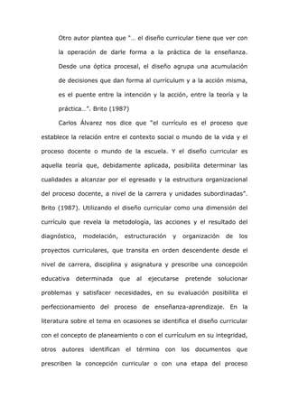 Otro autor plantea que “… el diseño curricular tiene que ver con

      la operación de darle forma a la práctica de la enseñanza.

      Desde una óptica procesal, el diseño agrupa una acumulación

      de decisiones que dan forma al currículum y a la acción misma,

      es el puente entre la intención y la acción, entre la teoría y la

      práctica…”. Brito (1987)

      Carlos Álvarez nos dice que “el currículo es el proceso que

establece la relación entre el contexto social o mundo de la vida y el

proceso docente o mundo de la escuela. Y el diseño curricular es

aquella teoría que, debidamente aplicada, posibilita determinar las

cualidades a alcanzar por el egresado y la estructura organizacional

del proceso docente, a nivel de la carrera y unidades subordinadas”.

Brito (1987). Utilizando el diseño curricular como una dimensión del

currículo que revela la metodología, las acciones y el resultado del

diagnóstico,   modelación,    estructuración    y    organización   de   los

proyectos curriculares, que transita en orden descendente desde el

nivel de carrera, disciplina y asignatura y prescribe una concepción

educativa   determinada      que   al   ejecutarse    pretende   solucionar

problemas y satisfacer necesidades, en su evaluación posibilita el

perfeccionamiento del proceso de enseñanza-aprendizaje. En la

literatura sobre el tema en ocasiones se identifica el diseño curricular

con el concepto de planeamiento o con el currículum en su integridad,

otros autores identifican el       término con       los documentos      que

prescriben la concepción curricular o con una etapa del proceso
 