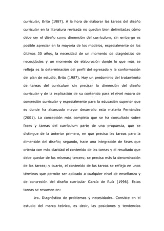 curricular, Brito (1987). A la hora de elaborar las tareas del diseño

curricular en la literatura revisada no quedan bien delimitadas cómo

debe ser el diseño como dimensión del currículum, sin embargo es

posible apreciar en la mayoría de los modelos, especialmente de los

últimos 30 años, la necesidad de un momento de diagnóstico de

necesidades y un momento de elaboración donde lo que más se

refleja es la determinación del perfil del egresado y la conformación

del plan de estudio, Brito (1987). Hay un predominio del tratamiento

de tareas del currículum sin precisar la dimensión del diseño

curricular y de la explicación de su contenido para el nivel macro de

concreción curricular y especialmente para la educación superior que

es donde ha alcanzado mayor desarrollo esta materia Fernández

(2001). La concepción más completa que se ha consultado sobre

fases y tareas del currículum parte de una propuesta, que se

distingue de la anterior primero, en que precisa las tareas para la

dimensión del diseño; segundo, hace una integración de fases que

orienta con más claridad el contenido de las tareas y el resultado que

debe quedar de las mismas; tercero, se precisa más la denominación

de las tareas; y cuarto, el contenido de las tareas se refleja en unos

términos que permite ser aplicado a cualquier nivel de enseñanza y

de concreción del diseño curricular García de Ruíz (1996). Estas

tareas se resumen en:

     1ra. Diagnóstico de problemas y necesidades. Consiste en el

estudio del marco teórico, es decir, las posiciones y tendencias
 