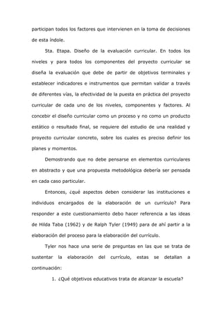 participan todos los factores que intervienen en la toma de decisiones

de esta índole.

      5ta. Etapa. Diseño de la evaluación curricular. En todos los

niveles y para todos los componentes del proyecto curricular se

diseña la evaluación que debe de partir de objetivos terminales y

establecer indicadores e instrumentos que permitan validar a través

de diferentes vías, la efectividad de la puesta en práctica del proyecto

curricular de cada uno de los niveles, componentes y factores. Al

concebir el diseño curricular como un proceso y no como un producto

estático o resultado final, se requiere del estudio de una realidad y

proyecto curricular concreto, sobre los cuales es preciso definir los

planes y momentos.

      Demostrando que no debe pensarse en elementos curriculares

en abstracto y que una propuesta metodológica debería ser pensada

en cada caso particular.

      Entonces, ¿qué aspectos deben considerar las instituciones e

individuos encargados de la elaboración de un currículo? Para

responder a este cuestionamiento debo hacer referencia a las ideas

de Hilda Taba (1962) y de Ralph Tyler (1949) para de ahí partir a la

elaboración del proceso para la elaboración del currículo.

      Tyler nos hace una serie de preguntas en las que se trata de

sustentar   la    elaboración   del   currículo,   estas   se   detallan   a

continuación:

         1. ¿Qué objetivos educativos trata de alcanzar la escuela?
 