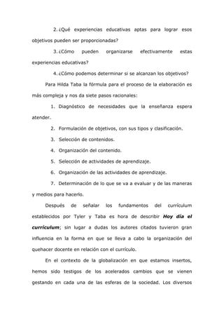 2. ¿Qué experiencias educativas aptas para lograr esos

objetivos pueden ser proporcionadas?

           3. ¿Cómo    pueden    organizarse     efectivamente    estas

experiencias educativas?

           4. ¿Cómo podemos determinar si se alcanzan los objetivos?

     Para Hilda Taba la fórmula para el proceso de la elaboración es

más compleja y nos da siete pasos racionales:

        1. Diagnóstico de necesidades que la enseñanza espera

atender.

        2. Formulación de objetivos, con sus tipos y clasificación.

        3. Selección de contenidos.

        4. Organización del contenido.

        5. Selección de actividades de aprendizaje.

        6. Organización de las actividades de aprendizaje.

        7. Determinación de lo que se va a evaluar y de las maneras

y medios para hacerlo.

     Después      de   señalar   los   fundamentos    del    currículum

establecidos por Tyler y Taba es hora de describir Hoy día el

currículum; sin lugar a dudas los autores citados tuvieron gran

influencia en la forma en que se lleva a cabo la organización del

quehacer docente en relación con el currículo.

     En el contexto de la globalización en que estamos insertos,

hemos sido testigos de los acelerados cambios que se vienen

gestando en cada una de las esferas de la sociedad. Los diversos
 