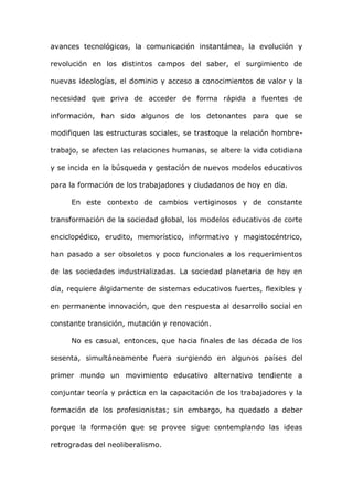 avances tecnológicos, la comunicación instantánea, la evolución y

revolución en los distintos campos del saber, el surgimiento de

nuevas ideologías, el dominio y acceso a conocimientos de valor y la

necesidad que priva de acceder de forma rápida a fuentes de

información, han sido algunos de los detonantes para que se

modifiquen las estructuras sociales, se trastoque la relación hombre-

trabajo, se afecten las relaciones humanas, se altere la vida cotidiana

y se incida en la búsqueda y gestación de nuevos modelos educativos

para la formación de los trabajadores y ciudadanos de hoy en día.

     En este contexto de cambios vertiginosos y de constante

transformación de la sociedad global, los modelos educativos de corte

enciclopédico, erudito, memorístico, informativo y magistocéntrico,

han pasado a ser obsoletos y poco funcionales a los requerimientos

de las sociedades industrializadas. La sociedad planetaria de hoy en

día, requiere álgidamente de sistemas educativos fuertes, flexibles y

en permanente innovación, que den respuesta al desarrollo social en

constante transición, mutación y renovación.

     No es casual, entonces, que hacia finales de las década de los

sesenta, simultáneamente fuera surgiendo en algunos países del

primer mundo un movimiento educativo alternativo tendiente a

conjuntar teoría y práctica en la capacitación de los trabajadores y la

formación de los profesionistas; sin embargo, ha quedado a deber

porque la formación que se provee sigue contemplando las ideas

retrogradas del neoliberalismo.
 