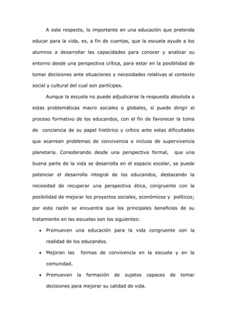 A este respecto, lo importante en una educación que pretenda

educar para la vida, es, a fin de cuentas, que la escuela ayude a los

alumnos a desarrollar las capacidades para conocer y analizar su

entorno desde una perspectiva crítica, para estar en la posibilidad de

tomar decisiones ante situaciones y necesidades relativas al contexto

social y cultural del cual son partícipes.

      Aunque la escuela no puede adjudicarse la respuesta absoluta a

estas problemáticas macro sociales o globales, sí puede dirigir el

proceso formativo de los educandos, con el fin de favorecer la toma

de   conciencia de su papel histórico y crítico ante estas dificultades

que acarrean problemas de convivencia e incluso de supervivencia

planetaria. Considerando desde una perspectiva formal,            que una

buena parte de la vida se desarrolla en el espacio escolar, se puede

potenciar el desarrollo integral de los educandos, destacando la

necesidad de recuperar una perspectiva ética, congruente con la

posibilidad de mejorar los proyectos sociales, económicos y políticos;

por esta razón se encuentra que los principales beneficios de su

tratamiento en las escuelas son los siguientes:

      Promueven una educación para la vida congruente con la

      realidad de los educandos.

      Mejoran las     formas de convivencia en la escuela y en la

      comunidad.

      Promueven     la   formación    de     sujetos   capaces   de   tomar

      decisiones para mejorar su calidad de vida.
 