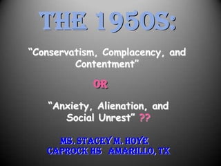 THE 1950s:
“Conservatism, Complacency, and
         Contentment”

            OR
   “Anxiety, Alienation, and
      Social Unrest” ??

     Ms. Stacey M. Hoye
   Caprock HS Amarillo, TX
 