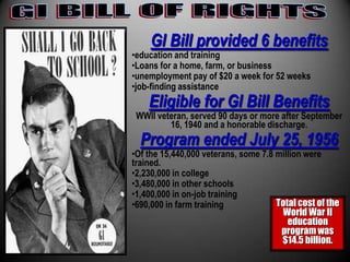 GI Bill provided 6 benefits
•education and training
•Loans for a home, farm, or business
•unemployment pay of $20 a week for 52 weeks
•job-finding assistance
    Eligible for GI Bill Benefits
 WWII veteran, served 90 days or more after September
         16, 1940 and a honorable discharge.
  Program ended July 25, 1956
•Of the 15,440,000 veterans, some 7.8 million were
trained.
•2,230,000 in college
•3,480,000 in other schools
•1,400,000 in on-job training
•690,000 in farm training             Total cost of the
                                       World War II
                                         education
                                       program was
                                       $14.5 billion.
 