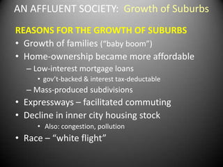 AN AFFLUENT SOCIETY: Growth of Suburbs
REASONS FOR THE GROWTH OF SUBURBS
• Growth of families (“baby boom”)
• Home-ownership became more affordable
  – Low-interest mortgage loans
     • gov’t-backed & interest tax-deductable
  – Mass-produced subdivisions
• Expressways – facilitated commuting
• Decline in inner city housing stock
     • Also: congestion, pollution
• Race – “white flight”
 