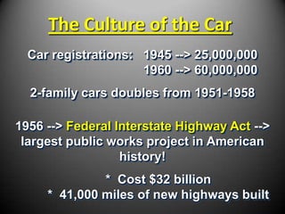 The Culture of the Car
  Car registrations: 1945 --> 25,000,000
                     1960 --> 60,000,000
  2-family cars doubles from 1951-1958

1956 --> Federal Interstate Highway Act -->
 largest public works project in American
                  history!
              * Cost $32 billion
     * 41,000 miles of new highways built
 