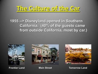 The Culture of the Car
1955 --> Disneyland opened in Southern
     California. (40% of the guests came
     from outside California, most by car.)




Frontier Land   Main Street     Tomorrow Land
 