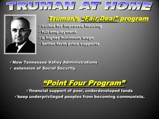 Truman’s “Fair Deal” program
             called for improved housing
             full employment
             a higher minimum wage
             better farm price supports



New Tennessee Valley Administrations
 extension of Social Security.


               “Point Four Program”
       financial support of poor, underdeveloped lands
  keep underprivileged peoples from becoming communists.
 