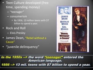 • Teen Culture developed (free
  time, spending money)
   – “teenager”
   – consumerism
      • By 1956, 13 million teens with $7
        billion to spend a year.
• Rock and Roll
   – Elvis Presley
• James Dean, “Rebel without a
   Cause”
• “juvenile delinquency”

In the 1950s --> the word “teenager” entered the
                 American language.
1956 --> 13 mil. teens with $7 billion to spend a year.
 