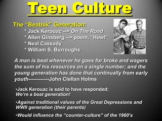 Teen Culture
The “Beatnik” Generation:
    * Jack Kerouac --> On The Road
    * Allen Ginsberg --> poem, “Howl”
    * Neal Cassady
    * William S. Burroughs

A man is beat whenever he goes for broke and wagers
the sum of his resources on a single number; and the
young generation has done that continually from early
youth------------John Clellan Holms
•Jack Kerouac is said to have responded:
We’re a beat generation!
•Against traditional values of the Great Depressions and
WWII generation (their parents)
•Would influence the “counter-culture” of the 1960’s
 