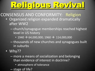 Religious Revival
CONSENSUS AND CONFORMITY: Religion
  • Organized religion expanded dramatically
    after WW2
    – church/synagogue memberships reached highest
      level in US history
       • 1940  64,000,000; 1960  114,000,000
    – thousands of new churches and synagogues built
      in suburbs
  • Why??
    – more a means of socialization and belonging
      than evidence of interest in doctrine?
       • atmosphere of tolerance
    – stage of life?
 