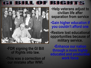 •Help veterans adjust to
                                 civilian life after
                             separation from service
                            •Gain higher education if
                             you couldn’t afford one
                            •Restore lost educational
                            opportunities because of
                                 military service.
                               •Enhance our nation
 •FDR signing the GI Bill     through a more highly
    of Rights into law.     educated and productive
•This was a correction of           work force
  our mistake after WWI.
 