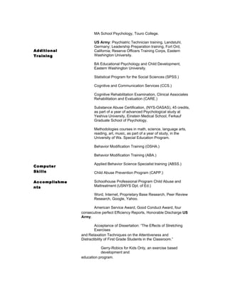 MA School Psychology, Touro College.

                      US Army: Psychiatric Technician training, Landstuhl,
                      Germany; Leadership Preparation training, Fort Ord,
Additional            California; Reserve Officers Training Corps, Eastern
Training              Washington University.

                      BA Educational Psychology and Child Development,
                      Eastern Washington University.

                      Statistical Program for the Social Sciences (SPSS.)

                      Cognitive and Communication Services (CCS.)

                      Cognitive Rehabilitation Examination, Clinical Associates
                      Rehabilitation and Evaluation (CARE.)

                      Substance Abuse Certification, (NYS-OASAS), 45 credits,
                      as part of a year of advanced Psychological study at
                      Yeshiva University, Einstein Medical School, Ferkauf
                      Graduate School of Psychology.

                      Methodologies courses in math, science, language arts,
                      reading, art, music, as part of a year of study, in the
                      University of Wa. Special Education Program.

                      Behavior Modification Training (OSHA.)

                      Behavior Modification Training (ABA.)

                      Applied Behavior Science Specialist training (ABSS.)
Computer
Skills                Child Abuse Prevention Program (CAPP.)

Accomplishme          Schoolhouse Professional Program Child Abuse and
nts                   Maltreatment (USNYS Dpt. of Ed.)

                      Word, Internet, Proprietary Base Research, Peer Review
                      Research, Google, Yahoo.

                      American Service Award, Good Conduct Award, four
               consecutive perfect Efficiency Reports, Honorable Discharge US
               Army.

                       Acceptance of Dissertation: “The Effects of Stretching
                       Exercises
               and Relaxation Techniques on the Attentiveness and
               Distractibility of First Grade Students in the Classroom.”

                          Gerry-Robics for Kids Only, an exercise based
                          development and
               education program.
 