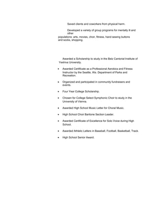 Saved clients and coworkers from physical harm.

        Developed a variety of group programs for mentally ill and
        other
populations: arts, movies, choir, fitness, hand sewing buttons
and socks, shopping.




  Awarded a Scholarship to study in the Belz Cantorial Institute of
Yeshiva University.

•   Awarded Certificate as a Professional Aerobics and Fitness
    Instructor by the Seattle, Wa. Department of Parks and
    Recreation.

•   Organized and participated in community fundraisers and
    events.

•   Four Year College Scholarship.

•   Chosen for College Select Symphonic Choir to study in the
    University of Vienna.

•   Awarded High School Music Letter for Choral Music.

•   High School Choir Baritone Section Leader.

•   Awarded Certificate of Excellence for Solo Voice during High
    School.

•   Awarded Athletic Letters in Baseball, Football, Basketball, Track.

•   High School Senior Award.
 