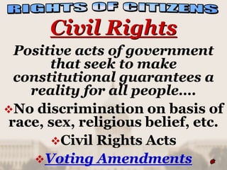 Civil Rights
 Positive acts of government
      that seek to make
 constitutional guarantees a
   reality for all people….
No discrimination on basis of
race, sex, religious belief, etc.
      Civil Rights Acts
    Voting Amendments
 