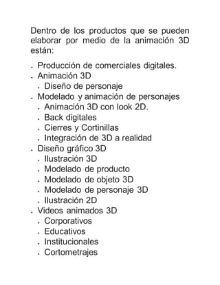 Dentro de los productos que se pueden
elaborar por medio de la animación 3D
están:
 Producción de comerciales digitales.
 Animación 3D
 Diseño de personaje
 Modelado y animación de personajes
 Animación 3D con look 2D.
 Back digitales
 Cierres y Cortinillas
 Integración de 3D a realidad
 Diseño gráfico 3D
 Ilustración 3D
 Modelado de producto
 Modelado de objeto 3D
 Modelado de personaje 3D
 Ilustración 2D
 Videos animados 3D
 Corporativos
 Educativos
 Institucionales
 Cortometrajes
 