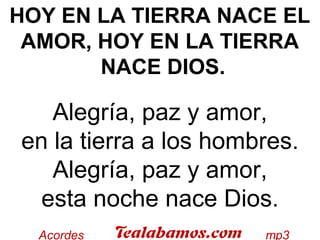 HOY EN LA TIERRA NACE EL
AMOR, HOY EN LA TIERRA
NACE DIOS.
 
Alegría, paz y amor,
en la tierra a los hombres.
Alegría, paz y amor,
esta noche nace Dios.
 