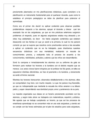10 
previamente plasmados en mis planificaciones didácticas, pues considero a la 
planificación un instrumento fundamental para el quehacer docente, pues como lo 
establece el principio pedagógico se debe de planificar para potenciar el 
aprendizaje. 
Como era el primer día decidí no aplicar contenido para observar posibles 
problemáticas respecto a los alumnos, apoyar al docente y checar qué tan 
avanzado iba en las asignaturas, ya que en mis prácticas anteriores surgieron 
problemas al respecto, pues en algunas asignaturas estaba muy atrasado y en 
otras muy adelantado, es decir me había asignado contenidos que estaban 
desacorde con las fechas en que yo asistí a la primaria, lo cual no me pareció 
correcto ya que se supone que nosotros como practicantes vamos a las escuelas 
a aplicar un contenido que no se ha trabajado, pues diseñamos nuestras 
secuencias didácticas con esa mentalidad, realizando un rescate de 
conocimientos previos, y evaluando todo el proceso de acuerdo a los 
conocimientos, habilidades, actitudes y valores que los niños van desarrollando. 
Sonó la campana e inmediatamente los alumnos con su uniforme de gala se 
formaron para realizar los honores a la bandera con el debido respeto que se 
merece. Los actos cívicos fueron dirigidos por el profesor de 5to grado, en ellos se 
expusieron distintas efemérides, se hizo el juramento a la bandera, y obviamente 
se cantó el himno nacional. 
Mientras los honores transcurrían, observaba detalladamente a mis alumnos, ellos 
se comportaban muy bien, con mucho respeto. Lo que me parece muy favorable, 
ya que es indispensable que mediante la escuela los niños veneren a su lábaro 
patrio, y vayan desarrollando esa identidad propia, amor y pertenencia de su país. 
La maestra organizaba sus clases en un horario previamente acordado con los 
alumnos, y según éste ahora se trabajaría con matemáticas, español y artística. 
Me agrada que se trabaje cumpliendo un horario, ya que así los procesos de 
enseñanza aprendizaje no se concentran más en una sola asignatura, y siendo así 
se cumple con las horas estimadas por el plan de estudios para cada asignatura, 
 