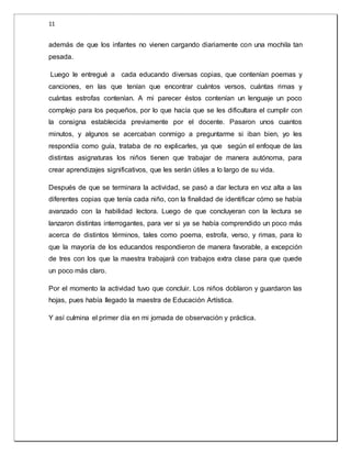 11 
además de que los infantes no vienen cargando diariamente con una mochila tan 
pesada. 
Luego le entregué a cada educando diversas copias, que contenían poemas y 
canciones, en las que tenían que encontrar cuántos versos, cuántas rimas y 
cuántas estrofas contenían. A mi parecer éstos contenían un lenguaje un poco 
complejo para los pequeños, por lo que hacía que se les dificultara el cumplir con 
la consigna establecida previamente por el docente. Pasaron unos cuantos 
minutos, y algunos se acercaban conmigo a preguntarme si iban bien, yo les 
respondía como guía, trataba de no explicarles, ya que según el enfoque de las 
distintas asignaturas los niños tienen que trabajar de manera autónoma, para 
crear aprendizajes significativos, que les serán útiles a lo largo de su vida. 
Después de que se terminara la actividad, se pasó a dar lectura en voz alta a las 
diferentes copias que tenía cada niño, con la finalidad de identificar cómo se había 
avanzado con la habilidad lectora. Luego de que concluyeran con la lectura se 
lanzaron distintas interrogantes, para ver si ya se había comprendido un poco más 
acerca de distintos términos, tales como poema, estrofa, verso, y rimas, para lo 
que la mayoría de los educandos respondieron de manera favorable, a excepción 
de tres con los que la maestra trabajará con trabajos extra clase para que quede 
un poco más claro. 
Por el momento la actividad tuvo que concluir. Los niños doblaron y guardaron las 
hojas, pues había llegado la maestra de Educación Artística. 
Y así culmina el primer día en mi jornada de observación y práctica. 
 