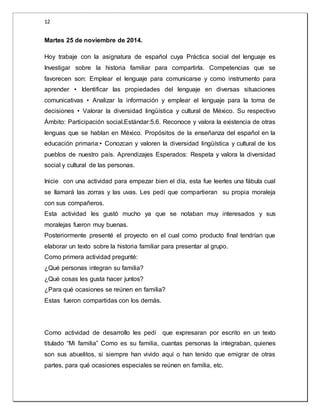 12 
Martes 25 de noviembre de 2014. 
Hoy trabaje con la asignatura de español cuya Práctica social del lenguaje es 
Investigar sobre la historia familiar para compartirla. Competencias que se 
favorecen son: Emplear el lenguaje para comunicarse y como instrumento para 
aprender • Identificar las propiedades del lenguaje en diversas situaciones 
comunicativas • Analizar la información y emplear el lenguaje para la toma de 
decisiones • Valorar la diversidad lingüística y cultural de México. Su respectivo 
Ámbito: Participación social.Estándar:5.6. Reconoce y valora la existencia de otras 
lenguas que se hablan en México. Propósitos de la enseñanza del español en la 
educación primaria:• Conozcan y valoren la diversidad lingüística y cultural de los 
pueblos de nuestro país. Aprendizajes Esperados: Respeta y valora la diversidad 
social y cultural de las personas. 
Inicie con una actividad para empezar bien el día, esta fue leerles una fábula cual 
se llamará las zorras y las uvas. Les pedí que compartieran su propia moraleja 
con sus compañeros. 
Esta actividad les gustó mucho ya que se notaban muy interesados y sus 
moralejas fueron muy buenas. 
Posteriormente presenté el proyecto en el cual como producto final tendrían que 
elaborar un texto sobre la historia familiar para presentar al grupo. 
Como primera actividad pregunté: 
¿Qué personas integran su familia? 
¿Qué cosas les gusta hacer juntos? 
¿Para qué ocasiones se reúnen en familia? 
Estas fueron compartidas con los demás. 
Como actividad de desarrollo les pedí que expresaran por escrito en un texto 
titulado “Mi familia” Como es su familia, cuantas personas la integraban, quienes 
son sus abuelitos, si siempre han vivido aquí o han tenido que emigrar de otras 
partes, para qué ocasiones especiales se reúnen en familia, etc. 
 