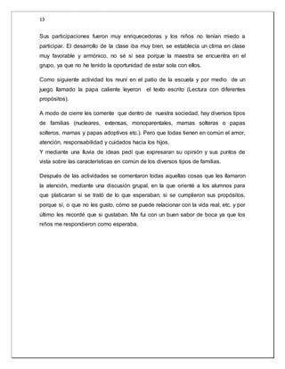 13 
Sus participaciones fueron muy enriquecedoras y los niños no tenían miedo a 
participar. El desarrollo de la clase iba muy bien, se establecía un clima en clase 
muy favorable y armónico, no sé si sea porque la maestra se encuentra en el 
grupo, ya que no he tenido la oportunidad de estar sola con ellos. 
Como siguiente actividad los reuní en el patio de la escuela y por medio de un 
juego llamado la papa caliente leyeron el texto escrito (Lectura con diferentes 
propósitos). 
A modo de cierre les comente que dentro de nuestra sociedad, hay diversos tipos 
de familias (nucleares, extensas, monoparentales, mamas solteras o papas 
solteros, mamas y papas adoptivos etc.). Pero que todas tienen en común el amor, 
atención, responsabilidad y cuidados hacia los hijos. 
Y mediante una lluvia de ideas pedí que expresaran su opinión y sus puntos de 
vista sobre las características en común de los diversos tipos de familias. 
Después de las actividades se comentaron todas aquellas cosas que les llamaron 
la atención, mediante una discusión grupal, en la que orienté a los alumnos para 
que platicaran si se trató de lo que esperaban, si se cumplieron sus propósitos, 
porque sí, o que no les gusto, cómo se puede relacionar con la vida real, etc. y por 
último les recordé que si gustaban. Me fui con un buen sabor de boca ya que los 
niños me respondieron como esperaba. 
 