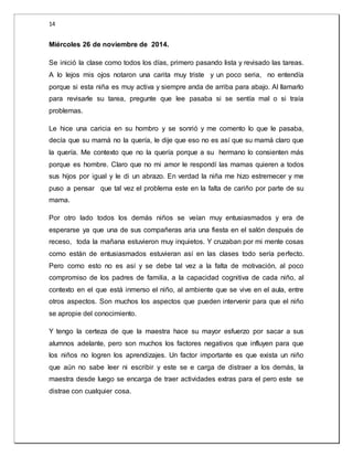 14 
Miércoles 26 de noviembre de 2014. 
Se inició la clase como todos los días, primero pasando lista y revisado las tareas. 
A lo lejos mis ojos notaron una carita muy triste y un poco seria, no entendía 
porque si esta niña es muy activa y siempre anda de arriba para abajo. Al llamarlo 
para revisarle su tarea, pregunte que lee pasaba si se sentía mal o si traía 
problemas. 
Le hice una caricia en su hombro y se sonrió y me comento lo que le pasaba, 
decía que su mamá no la quería, le dije que eso no es así que su mamá claro que 
la quería. Me contexto que no la quería porque a su hermano lo consienten más 
porque es hombre. Claro que no mi amor le respondí las mamas quieren a todos 
sus hijos por igual y le di un abrazo. En verdad la niña me hizo estremecer y me 
puso a pensar que tal vez el problema este en la falta de cariño por parte de su 
mama. 
Por otro lado todos los demás niños se veían muy entusiasmados y era de 
esperarse ya que una de sus compañeras aria una fiesta en el salón después de 
receso, toda la mañana estuvieron muy inquietos. Y cruzaban por mi mente cosas 
como están de entusiasmados estuvieran así en las clases todo sería perfecto. 
Pero como esto no es así y se debe tal vez a la falta de motivación, al poco 
compromiso de los padres de familia, a la capacidad cognitiva de cada niño, al 
contexto en el que está inmerso el niño, al ambiente que se vive en el aula, entre 
otros aspectos. Son muchos los aspectos que pueden intervenir para que el niño 
se apropie del conocimiento. 
Y tengo la certeza de que la maestra hace su mayor esfuerzo por sacar a sus 
alumnos adelante, pero son muchos los factores negativos que influyen para que 
los niños no logren los aprendizajes. Un factor importante es que exista un niño 
que aún no sabe leer ni escribir y este se e carga de distraer a los demás, la 
maestra desde luego se encarga de traer actividades extras para el pero este se 
distrae con cualquier cosa. 
 