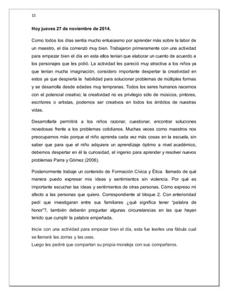 15 
Hoy jueves 27 de noviembre de 2014. 
Como todos los días sentía mucho entusiasmo por aprender más sobre la labor de 
un maestro, el día comenzó muy bien. Trabajaron primeramente con una actividad 
para empezar bien el día en esta ellos tenían que elaborar un cuento de acuerdo a 
los personajes que les pidió. La actividad les pareció muy atractiva a los niños ya 
que tenían mucha imaginación, considero importante despertar la creatividad en 
estos ya que despierta la habilidad para solucionar problemas de múltiples formas 
y se desarrolla desde edades muy tempranas. Todos los seres humanos nacemos 
con el potencial creativo; la creatividad no es privilegio sólo de músicos, pintores, 
escritores o artistas, podemos ser creativos en todos los ámbitos de nuestras 
vidas. 
Desarrollarla permitirá a los niños razonar, cuestionar, encontrar soluciones 
novedosas frente a los problemas cotidianos. Muchas veces como maestros nos 
preocupamos más porque el niño aprenda cada vez más cosas en la escuela, sin 
saber que para que el niño adquiera un aprendizaje óptimo a nivel académico, 
debemos despertar en él la curiosidad, el ingenio para aprender y resolver nuevos 
problemas Parra y Gómez (2006). 
Posteriormente trabaje un contenido de Formación Cívica y Ética llamado de qué 
manera puedo expresar mis ideas y sentimientos sin violencia. Por qué es 
importante escuchar las ideas y sentimientos de otras personas. Cómo expreso mi 
afecto a las personas que quiero. Correspondiente al bloque 2. Con anterioridad 
pedí que investigaran entre sus familiares ¿qué significa tener “palabra de 
honor”?, también deberán preguntar algunas circunstancias en las que hayan 
tenido que cumplir la palabra empeñada. 
Inicie con una actividad para empezar bien el día, esta fue leerles una fábula cual 
se llamará las zorras y las uvas. 
Luego les pediré que compartan su propia moraleja con sus compañeros. 
 