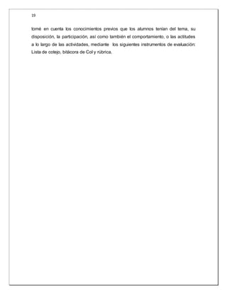19 
tomé en cuenta los conocimientos previos que los alumnos tenían del tema, su 
disposición, la participación, así como también el comportamiento, o las actitudes 
a lo largo de las actividades, mediante los siguientes instrumentos de evaluación: 
Lista de cotejo, bitácora de Col y rúbrica. 
 