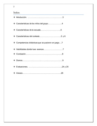 2 
Í ndice. 
 Introducción. ……………………………………………….3 
 Características de los niños del grupo………………….4 
 Características de la escuela…………………………..5 
 Características del contexto…………………………….5 y 6 
 Competencias didácticas que se pusieron en juego….7 
 Habilidades donde tuve avances…………………………7 
 Conclusión………………………………………………….8 
 Diarios………………………………………………………9 
 Evaluaciones. ……………………………………………..24 y 25 
 Anexos…………………………………………………….26 
 