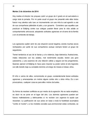 20 
Martes 2 de diciembre de 2014 
Hoy martes el director me propuso cubrir un grupo de 4 grado en el cual estaría a 
cargo toda la jornada. Por mi parte acudí al grupo me presenté ante ellos todos 
fueron muy atentos solo tuve un inconveniente con una niña la cual agredió a una 
de sus compañeras jalándole el pelo y con grosería. Considero que aquellos que 
practican el Bullying contra sus colegas pueden llevar para la vida adulta un 
comportamiento anti-social, adoptando actitudes agresivas en el seno de la familia 
o en el ambiente de trabajo. 
Los agresores suelen venir de una situación social negativa, siendo muchas veces 
rechazados por parte de sus compañeros aunque siempre tienen un grupo de 
seguidores. 
Tienen tendencia al uso de la fuerza y a la violencia, baja tolerancia, frustraciones, 
malas relaciones con los adultos, mal rendimiento escolar, tienen una gran 
autoestima, y una ausencia de una relación cálida y segura con los progenitores. 
Quienes ejercen el Bullying lo hace para imponer su poder sobre el otro logrando 
con ello tenerlo bajo su completo dominio a lo largo de meses e incluso años. 
El niño o varios de ellos, comúnmente en grupo, constantemente tienen actitudes 
agresivas y amenazantes sin motivo alguno contra otro u otros niños. Es o son 
provocativos, cualquier cosa es para ellos motivo de burlas. 
Su forma de resolver conflictos es por medio de la agresión. No es nada empático, 
es decir no se pone en el lugar del otro. Los alumnos agresores pueden ser 
futuros maltratadores y delincuentes si no reciben con urgencia la ayuda que 
necesitan. La justificación de sus actos en base a toda la hostilidad acumulada 
"contra el mundo" y a los modelos sociales que promocionan estas conductas, se 
 