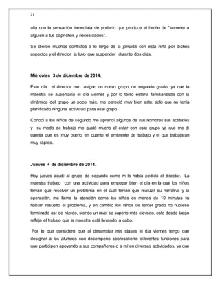 21 
alía con la sensación inmediata de poderío que produce el hecho de "someter a 
alguien a tus caprichos y necesidades". 
Se dieron muchos conflictos a lo largo de la jornada con esta niña por dichos 
aspectos y el director la tuvo que suspender durante dos días. 
Miércoles 3 de diciembre de 2014. 
Este día el director me asigno un nuevo grupo de segundo grado, ya que la 
maestra se ausentaría el día viernes y por lo tanto estaría familiarizada con la 
dinámica del grupo un poco más, me pareció muy bien esto, solo que no tenía 
planificado ninguna actividad para este grupo. 
Conocí a los niños de segundo me aprendí algunos de sus nombres sus actitudes 
y su modo de trabajo me gustó mucho el estar con este grupo ya que me di 
cuenta que es muy bueno en cuanto el ambiente de trabajo y el que trabajaran 
muy rápido. 
Jueves 4 de diciembre de 2014. 
Hoy jueves acudí al grupo de segundo como m lo había pedido el director. La 
maestra trabajo con una actividad para empezar bien el dia en la cual los niños 
tenían que resolver un problema en el cual tenían que realizar su narrativa y la 
operación, me llama la atención como los niños en menos de 10 minutos ya 
habían resuelto el problema, y en cambio los niños de tercer grado no hubiese 
terminado así de rápido, siendo un nivel se supone más elevado, esto desde luego 
refleja el trabajo que la maestra está llevando a cabo. 
Por lo que considero que al desarrollar mis clases el día viernes tengo que 
designar a los alumnos con desempeño sobresaliente diferentes funciones para 
que participen apoyando a sus compañeros o a mí en diversas actividades, ya que 
 