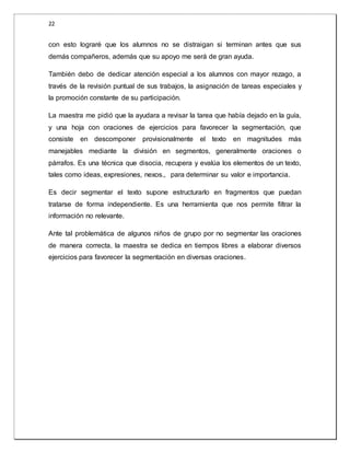22 
con esto lograré que los alumnos no se distraigan si terminan antes que sus 
demás compañeros, además que su apoyo me será de gran ayuda. 
También debo de dedicar atención especial a los alumnos con mayor rezago, a 
través de la revisión puntual de sus trabajos, la asignación de tareas especiales y 
la promoción constante de su participación. 
La maestra me pidió que la ayudara a revisar la tarea que había dejado en la guía, 
y una hoja con oraciones de ejercicios para favorecer la segmentación, que 
consiste en descomponer provisionalmente el texto en magnitudes más 
manejables mediante la división en segmentos, generalmente oraciones o 
párrafos. Es una técnica que disocia, recupera y evalúa los elementos de un texto, 
tales como ideas, expresiones, nexos., para determinar su valor e importancia. 
Es decir segmentar el texto supone estructurarlo en fragmentos que puedan 
tratarse de forma independiente. Es una herramienta que nos permite filtrar la 
información no relevante. 
Ante tal problemática de algunos niños de grupo por no segmentar las oraciones 
de manera correcta, la maestra se dedica en tiempos libres a elaborar diversos 
ejercicios para favorecer la segmentación en diversas oraciones. 
 