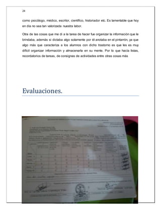 24 
como psicólogo, médico, escritor, científico, historiador etc. Es lamentable que hoy 
en día no sea tan valorizada nuestra labor. 
Otra de las cosas que me di a la tarea de hacer fue organizar la información que le 
brindaba, además si dictaba algo solamente por él anotaba en el pintarrón, ya que 
algo más que caracteriza a los alumnos con dicho trastorno es que les es muy 
difícil organizar información y almacenarla en su mente. Por lo que hacía listas, 
recordatorios de tareas, de consignas de actividades entre otras cosas más 
Evaluaciones. 
 