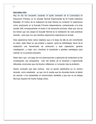 3 
Introducción. 
Hoy en día me encuentro cursando el quinto semestre de la Licenciatura en 
Educación Primaria en la escuela Normal Experimental de El Fuerte Extensión 
Mazatlán. El motivo de la realización de este informe es compartir mi experiencia 
como practicante en la Escuela Primaria Independencia, perteneciente a la zona 
escolar 026 correspondiente al sector 6 de educación primaria, dado que una de 
las tareas que nos asigna la Escuela Normal es la realización de unas prácticas 
docente para que a su vez nosotros adquiramos experiencia en el aula. 
Esta experiencia tiene varios objetivos que a lo largo de ella se van convirtiendo 
en retos, cada clase es una prueba a superar, variar la metodología, hacer de la 
evaluación una herramienta de corrección y auto superación, generar 
investigación, y mejor aún, incentivar al estudiante a plantear estrategias para 
avanzar en su proceso educativo. 
Debo decir que a lo largo de mis observaciones y aplicación de contenidos se fue 
construyendo una perspectiva más del ámbito de la docencia y experimente 
diferentes emociones que me hicieron reflexionar e ir amando más la profesión. 
Quiero compartir que esta vivencia hizo un aporte significativo en mi carrera 
docente, como estudiante ya que me di cuenta que los docentes tienen el deber 
de acercar a los estudiantes al conocimiento, facilitarlo y que eso no es trabajo 
fácil que requiere de mucho trabajo arduo. 
 