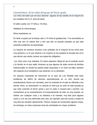 4 
Caracterí sticas de los nin os del grupo de Tercer grado. 
Los niños del salón que me toco observar algunas de las edades de la mayoría de 
los oscilaban de 8 y 9 años de edad. 
El salón cuenta con 17 niños y 16 niñas. 
Hablaban la misma lengua. 
Niños repetidores no. 
En tanto el gusto por la lectura solo a 10 niños le gustaba leer. Y se encontraba un 
niño que aún no sabían leer y otro que leía un poquito pausado ya que este 
presenta problemas de aprendizaje. 
La mayoría de escasos recursos y las actitudes de la mayoría de los niños eran 
muy groseros y a lo que observe a la mayoría no les gustaba la escuela eso es lo 
que decían que venían porque sus papas los obligaban. 
Los niños eran muy violentos. En estos aspectos influye tal vez el contexto social 
y la familia en el que están inmersos ya que algunos de estos vienen de familias 
disfuncionales en donde los padres están separados o no viven con ellos, también 
otro aspecto es el vandalismo que observan en su alrededor. 
Un aspecto importante de mencionar es el caso de Luis Rodolfo este tiene 
problemas de déficit de atención aparentemente es un niño normal sus 
características físicas son normales, pero la conducta en el aula es diferente a los 
demás niños, su desempeño no alcanza el nivel que se pide en esta escuela ya 
que está cursando el tercer grado y aún no sabe ni siquiera leer y escribir, sus 
compañeros ya se acostumbraron al comportamiento de este, es muy inquieto, se 
distrae con cualquier cosa y no obedece a la maestra, muy listo para algunas 
cosas y a la vez muy deficiente para otra, por ejemplo: para las sumas y restas es 
muy listo las resuelve rápidamente. Parece incapaz de comprender algunas cosas, 
sin embargo, en otras ocasiones hace las actividades sin mayor problema. 
 