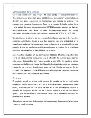 5 
Caracterí sticas de la escuela: 
La escuela cuenta con tres puertas 12 aulas, donde se encuentran laborando 
doce maestros de grupo con grado académico de licenciatura y un normalista, un 
director con grado académico de licenciatura, una maestra de artística y un 
maestro, dos maestros de educación física y una maestra de inglés, un intendente 
y una unidad de apoyo psicopedagógico USAER los cuales asumen las diversas 
responsabilidades para llevar un buen funcionamiento dentro del plantel, 
atendiendo a los alumnos con un horario de clases de 13:30 P.M. A 18:00 P.M. 
En relación con el dominio de los recursos tecnológicos algunos de los maestros 
presentan debilidades debido a que hay docentes con una antigüedad en el 
servicio avanzada que han presentado cierta resistencia a la actualización en este 
aspecto, lo cual es una herramienta importante para la práctica de la enseñanza 
en el aula y la atención a la diversidad de los alumnos. 
Los docentes proyectan en su planificación didáctica diferentes aspectos tales 
como las adecuaciones curriculares para la atención de alumnos que presentan 
extra edad, desplazados, con rezago escolar y con NEE. En cuanto al trabajo 
propuesto por la Reforma Integral de Educación Básica ciertos docentes continúan 
trabajando de manera desarticulada pues se les dificulta apropiarse de las 
innovaciones sugeridas por la RIEB como es el trabajo por proyectos, desarrollo 
de competencias y vinculación de asignaturas. 
Contexto. 
El contexto social en el que está inmersa la escuela es de un nivel socio-económico 
medio, ya que como se observa a simple vista las casas están en buen 
estado y algunas son de dos pisos, la zona en la que se encuentra ubicada la 
escuela es marginada en la cual se observan diversos actos de vandalismo 
(grafiti) que han repercutido directamente dentro de la institución afectando las 
paredes de la escuela. 
El grado de escolaridad de la mayoría de los padres es de preparatoria terminada 
y algunos con licenciatura. 
 