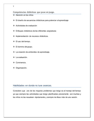 7 
Competencias dida cticas que puse en juego. 
 Atención en los niños 
 El diseño de secuencias didácticas para potenciar el aprendizaje 
 Actividades de evaluación 
 Enfoques didácticos de las diferentes asignaturas 
 Implementación de recursos didácticos. 
 El uso del tiempo. 
 El domino del grupo. 
 La creación de ambientes de aprendizaje. 
 La evaluación. 
 Convivencia. 
 Organización. 
Habilidades en donde no tuve avances. 
Considero que uno de los mayores problemas que tengo es el manejo del tiempo 
ya que siempre las actividades que tengo planificadas previamente son muchas y 
los niños no las resuelven rápidamente y siempre me lleva más de una sesión. 
 