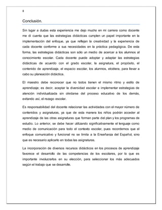 8 
Conclusión. 
Sin lugar a dudas esta experiencia me dejo mucho en mi carrera como docente 
me di cuenta que las estrategias didácticas cumplen un papel importante en la 
implementación del enfoque, ya que reflejan la creatividad y la experiencia de 
cada docente conforme a sus necesidades en la práctica pedagógica. De esta 
forma, las estrategias didácticas son sólo un medio de acercar a los alumnos al 
conocimiento escolar. Cada docente puede adoptar y adaptar las estrategias 
didácticas de acuerdo con el grado escolar, la asignatura, el propósito, el 
contenido de aprendizaje, el espacio escolar, los alumnos, etcétera, para llevar a 
cabo su planeación didáctica. 
El maestro debe reconocer que no todos tienen el mismo ritmo y estilo de 
aprendizaje; es decir, aceptar la diversidad escolar e implementar estrategias de 
atención individualizada sin olvidarse del proceso educativo de los demás, 
evitando así, el rezago escolar. 
Es responsabilidad del docente relacionar las actividades con el mayor número de 
contenidos y asignaturas, ya que de esta manera los niños podrán acceder al 
aprendizaje de las otras asignaturas que forman parte del plan y los programas de 
estudio. Lo anterior, se debe hacer utilizando significativamente el lenguaje como 
medio de comunicación para todo el contexto escolar, pues recordemos que el 
enfoque comunicativo y funcional no se limita a la Enseñanza del Español, sino 
que es necesario aplicarlo en todas las asignaturas. 
La incorporación de diversos recursos didácticos en los procesos de aprendizaje 
favorece el desarrollo de las competencias de los escolares, por lo que es 
importante involucrarlos en su elección, para seleccionar los más adecuados 
según el trabajo que se desarrolle. 
 