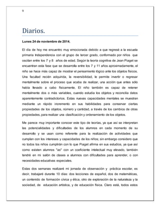 9 
Diarios. 
Lunes 24 de noviembre de 2014. 
El día de hoy me encuentro muy emocionada debido a que regresé a la escuela 
primaria Independencia con el grupo de tercer grado, conformado por niños que 
oscilan entre los 7 y 8 años de edad. Según la teoría cognitiva de Jean Piaget se 
encuentran esta fase que se desarrolla entre los 7 y 11 años aproximadamente, el 
niño se hace más capaz de mostrar el pensamiento lógico ante los objetos físicos. 
Una facultad recién adquirida, la reversibilidad, le permite invertir o regresar 
mentalmente sobre el proceso que acaba de realizar, una acción que antes sólo 
había llevado a cabo físicamente. El niño también es capaz de retener 
mentalmente dos o más variables, cuando estudia los objetos y reconcilia datos 
aparentemente contradictorios. Estas nuevas capacidades mentales se muestran 
mediante un rápido incremento en sus habilidades para conservar ciertas 
propiedades de los objetos, número y cantidad, a través de los cambios de otras 
propiedades, para realizar una clasificación y ordenamiento de los objetos. 
Me parece muy importante conocer este tipo de teorías, ya que así se interpretan 
las potencialidades y dificultades de los alumnos en cada momento de su 
desarrollo y se usan como referente para la realización de actividades que 
cumplan con los intereses y capacidades de los niños; sin embargo considero que 
no todos los niños cumplirán con lo que Piaget afirma en sus estudios, ya que así 
como existen alumnos "as" con un coeficiente intelectual muy elevado, también 
tendré en mi salón de clases a alumnos con dificultades para aprender, o con 
necesidades educativas especiales. 
Estas dos semanas realizaré mi jornada de observación y práctica escolar, es 
decir, trabajaré durante 10 días: dos lecciones de español, dos de matemáticas, 
un contenido de formación cívica y ética, otro de exploración de la naturaleza y la 
sociedad, de educación artística, y de educación física. Claro está, todos estos 
 