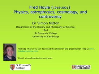 Fred Hoyle (1915-2001)
Physics, astrophysics, cosmology, and
             controversy
               Dr Simon Mitton
 Department of the History and Philosophy of Science,
                         And
                St Edmund’s College
              University of Cambridge




  Website where you can download the slides for this presentation http://www.
  totalastronomy.com


  Email simon@totalastronomy.com
 