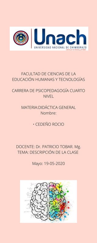 FACULTAD DE CIENCIAS DE LA
EDUCACIÓN HUMANAS Y TECNOLOGÍAS
CARRERA DE PSICOPEDAGOGÍA CUARTO
NIVEL
MATERIA:DIDÁCTICA GENERAL
Nombre:
• CEDEÑO ROCIO
DOCENTE: Dr. PATRICIO TOBAR. Mg.
TEMA: DESCRIPCIÓN DE LA CLASE
Mayo: 19-05-2020
 